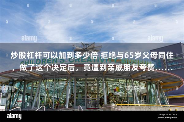 炒股杠杆可以加到多少倍 拒绝与65岁父母同住，做了这个决定后，竟遭到亲戚朋友夸赞……