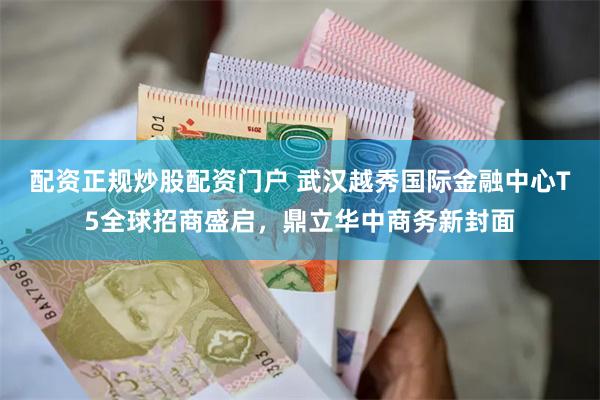 配资正规炒股配资门户 武汉越秀国际金融中心T5全球招商盛启，鼎立华中商务新封面