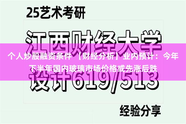 个人炒股融资条件 【财经分析】业内预计：今年下半年国内玻璃市场价格或先涨后跌