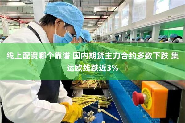 线上配资哪个靠谱 国内期货主力合约多数下跌 集运欧线跌近3%