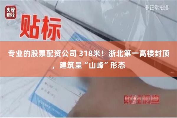 专业的股票配资公司 318米！浙北第一高楼封顶，建筑呈“山峰”形态