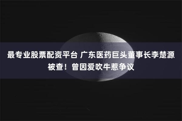 最专业股票配资平台 广东医药巨头董事长李楚源被查！曾因爱吹牛惹争议