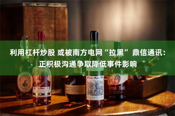 利用杠杆炒股 或被南方电网“拉黑” 鼎信通讯：正积极沟通争取降低事件影响