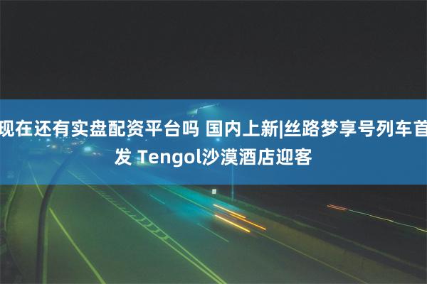 现在还有实盘配资平台吗 国内上新|丝路梦享号列车首发 Tengol沙漠酒店迎客