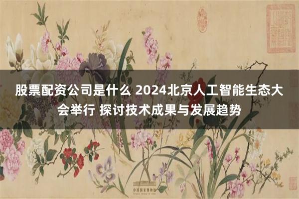 股票配资公司是什么 2024北京人工智能生态大会举行 探讨技术成果与发展趋势