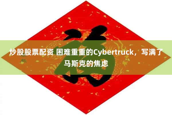 炒股股票配资 困难重重的Cybertruck，写满了马斯克的焦虑