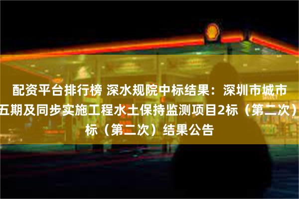 配资平台排行榜 深水规院中标结果：深圳市城市轨道交通五期及同步实施工程水土保持监测项目2标（第二次）结果公告