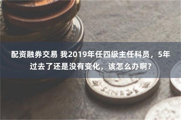 配资融券交易 我2019年任四级主任科员，5年过去了还是没有变化，该怎么办啊？