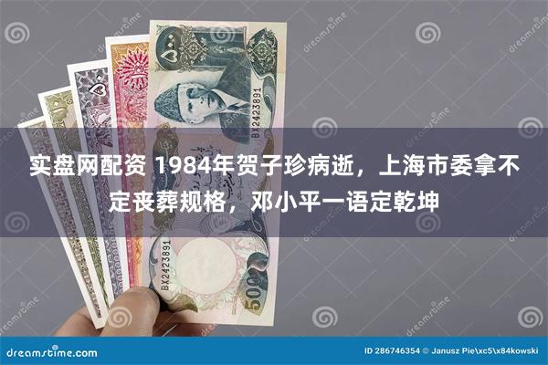 实盘网配资 1984年贺子珍病逝，上海市委拿不定丧葬规格，邓小平一语定乾坤