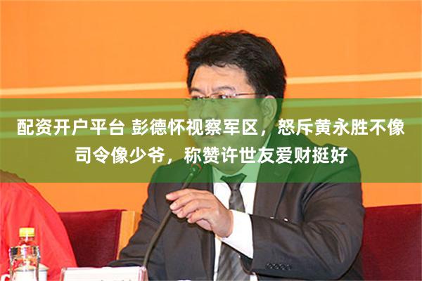 配资开户平台 彭德怀视察军区，怒斥黄永胜不像司令像少爷，称赞许世友爱财挺好