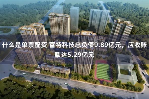 什么是单票配资 富特科技总负债9.89亿元，应收账款达5.29亿元