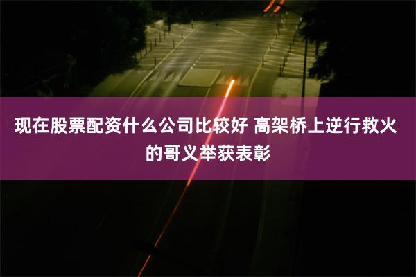 现在股票配资什么公司比较好 高架桥上逆行救火 的哥义举获表彰