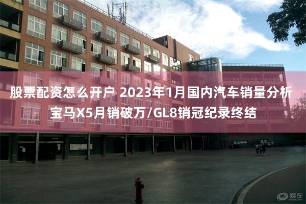 股票配资怎么开户 2023年1月国内汽车销量分析 宝马X5月销破万/GL8销冠纪录终结