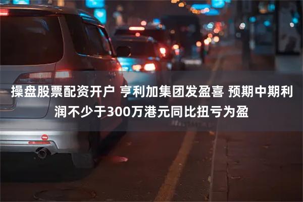 操盘股票配资开户 亨利加集团发盈喜 预期中期利润不少于300万港元同比扭亏为盈