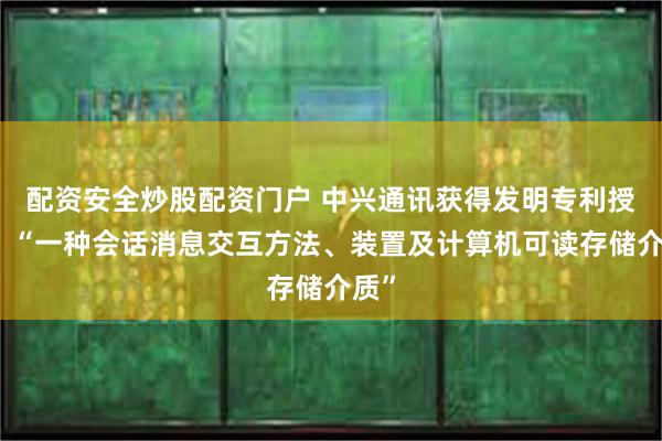 配资安全炒股配资门户 中兴通讯获得发明专利授权：“一种会话消息交互方法、装置及计算机可读存储介质”