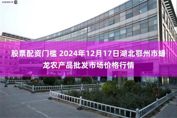 股票配资门槛 2024年12月17日湖北鄂州市蟠龙农产品批发市场价格行情