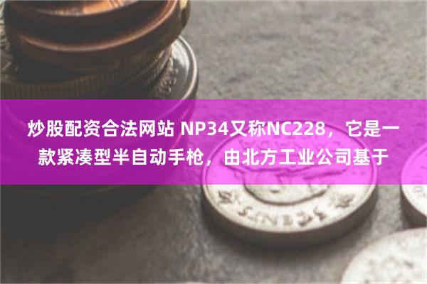 炒股配资合法网站 NP34又称NC228，它是一款紧凑型半自动手枪，由北方工业公司基于