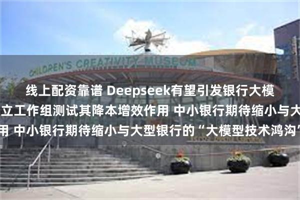 线上配资靠谱 Deepseek有望引发银行大模型应用变革：已有银行成立工作组测试其降本增效作用 中小银行期待缩小与大型银行的“大模型技术鸿沟”