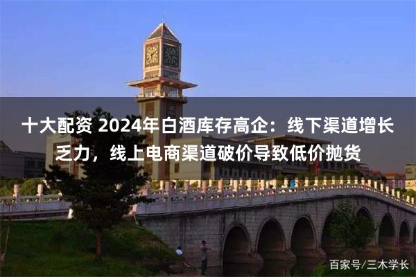 十大配资 2024年白酒库存高企：线下渠道增长乏力，线上电商渠道破价导致低价抛货