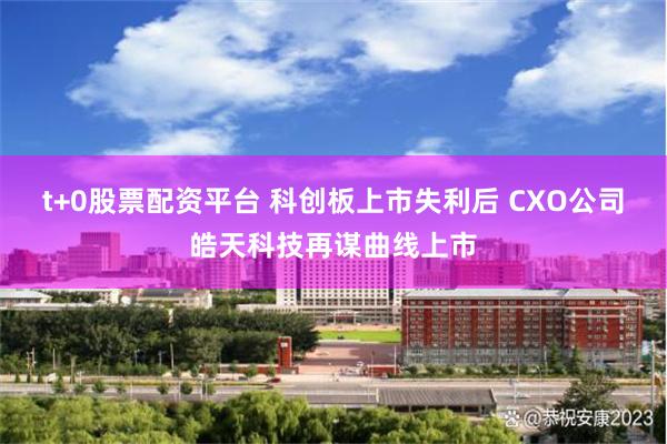 t+0股票配资平台 科创板上市失利后 CXO公司皓天科技再谋曲线上市