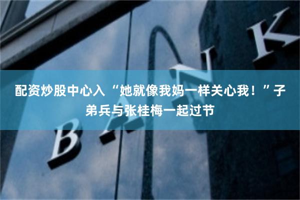 配资炒股中心入 “她就像我妈一样关心我！”子弟兵与张桂梅一起过节